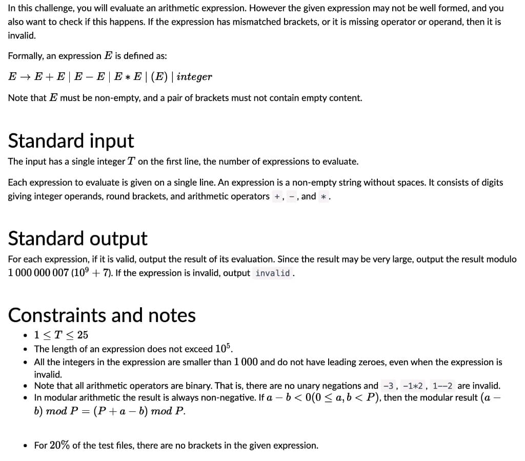 In this challenge, you will evaluate an arithmetic expression. However the given expression may not be well formed, and you
also want to check if this happens. If the expression has mismatched brackets, or it is missing operator or operand, then it is
invalid.
Formally, an expression E is defined as:
E - E + E | E – E | E * E | (E) | integer
Note that E must be non-empty, and a pair of brackets must not contain empty content.
Standard input
The input has a single integer T on the first line, the number of expressions to evaluate.
Each expression to evaluate is given on a single line. An expression is a non-empty string without spaces. It consists of digits
giving integer operands, round brackets, and arithmetic operators +, -, and *.
Standard output
For each expression, if it is valid, output the result of its evaluation. Since the result may be very large, output the result modulo
1 000 000 007 (10° + 7). If the expression is invalid, output invalid.
Constraints and notes
• 1<T< 25
• The length of an expression does not exceed 10°.
• All the integers in the expression are smaller than 1 000 and do not have leading zeroes, even when the expression is
invalid.
• Note that all arithmetic operators are binary. That is, there are no unary negations and -3, -1*2, 1--2 are invalid.
• In modular arithmetic the result is always non-negative. If a - b< 0(0 < a, b < P), then the modular result (a
b) mod P = (P+a – b) mod P.
• For 20% of the test files, there are no brackets in the given expression.
