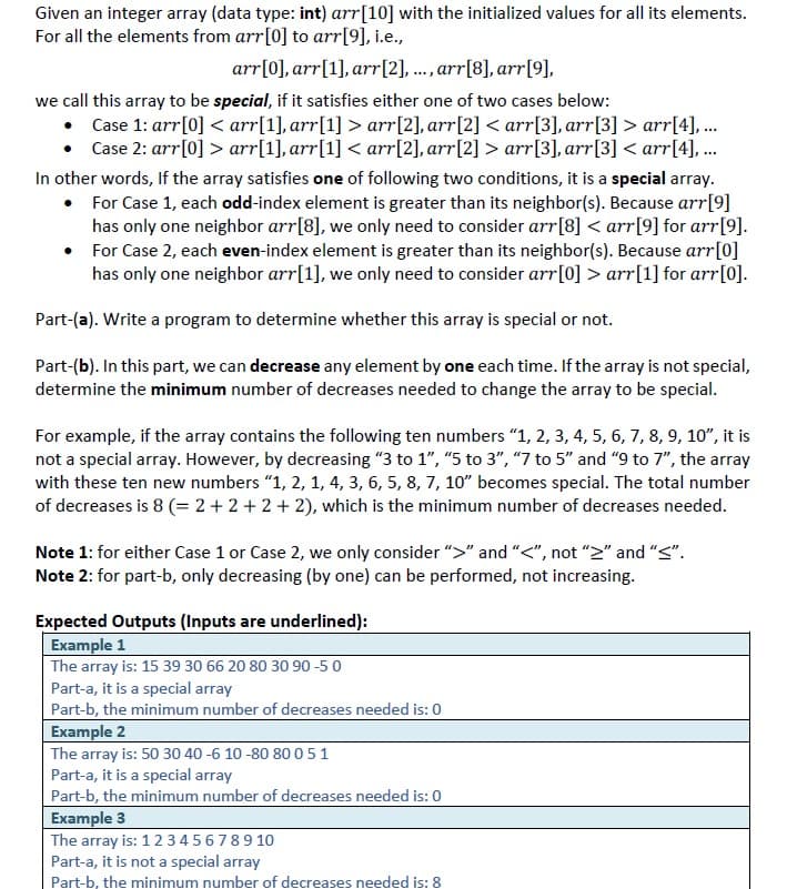 Given an integer array (data type: int) arr[10] with the initialized values for all its elements.
For all the elements from arr[0] to arr[9], i.e.,
arr[0], arr[1], arr[2], ..., arr[8], arr[9],
we call this array to be special, if it satisfies either one of two cases below:
Case 1: arr[0] < arr[1], arr[1] > arr[2], arr[2] < arr[3], arr[3] > arr[4], ..
Case 2: arr[0] > arr[1], arr[1] < arr[2], arr[2] > arr[3], arr[3] < arr[4], ..
In other words, If the array satisfies one of following two conditions, it is a special array.
• For Case 1, each odd-index element is greater than its neighbor(s). Because arr[9]
has only one neighbor arr[8], we only need to consider arr[8] < arr[9] for arr[9].
• For Case 2, each even-index element is greater than its neighbor(s). Because arr[0]
has only one neighbor arr[1], we only need to consider arr[0] > arr[1] for arr[0].
Part-(a). Write a program to determine whether this array is special or not.
Part-(b). In this part, we can decrease any element by one each time. If the array is not special,
determine the minimum number of decreases needed to change the array to be special.
For example, if the array contains the following ten numbers "1, 2, 3, 4, 5, 6, 7, 8, 9, 10", it is
not a special array. However, by decreasing "3 to 1", "5 to 3", "7 to 5" and "9 to 7", the array
with these ten new numbers "1, 2, 1, 4, 3, 6, 5, 8, 7, 10" becomes special. The total number
of decreases is 8 (= 2 + 2 +2 + 2), which is the minimum number of decreases needed.
Note 1: for either Case 1 or Case 2, we only consider ">" and "<", not ">" and "S".
Note 2: for part-b, only decreasing (by one) can be performed, not increasing.
Expected Outputs (Inputs are underlined):
Example 1
The array is: 15 39 30 66 20 80 30 90 -50
Part-a, it is a special array
Part-b, the minimum number of decreases needed is: 0
Example 2
The array is: 50 30 40 -6 10 -80 80 0 51
Part-a, it is a special array
Part-b, the minimum number of decreases needed is: 0
Example 3
The array is: 1234 56789 10
Part-a, it is not a special array
Part-b, the minimum number of decreases needed is: 8
