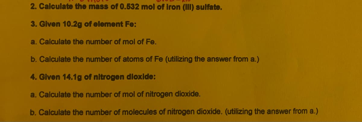 2. Calculate the mass of 0.532 mol of iron (III) sulfate.
3. Given 10.2g of element Fe:
a. Calculate the number of mol of Fe.
b. Calculate the number of atoms of Fe (utilizing the answer from a.)
4. Given 14.1g of nitrogen dioxide:
a. Calculate the number of mol of nitrogen dioxide.
b. Calculate the number of molecules of nitrogen dioxide. (utilizing the answer from a.)
