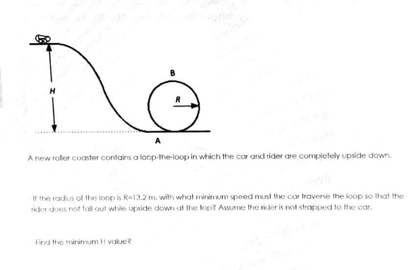 B
R
A
A new roller coaster contains a loop-the-loop in which the car and rider are completely upside down.
If the radius of the loop is R=13.2 m, with what minimum speed must the car traverse the loop so that the
rider does not fall out while upside down at the top? AsSume the rider is not strapped to the car.
find the minimum H value?
