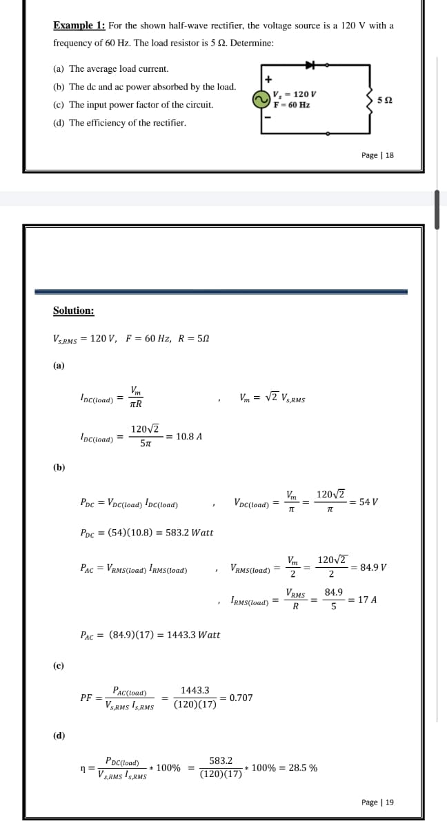 Example 1: For the shown half-wave rectifier, the voltage source is a 120 V with a
frequency of 60 Hz. The load resistor is 5 2. Determine:
(a) The average load current.
(b) The de and ac power absorbed by the load.
(c) The input power factor of the circuit.
(d) The efficiency of the rectifier.
Solution:
VS.RMS 120 V, F = 60 Hz, R = 50
(a)
(b)
(c)
(d)
=
Inc(load) =
Inc(load) =
Vm
TR
120√2
5π
Ppc = Vpc(load) IDC(load)
PDc = (54) (10.8) = 583.2 Watt
PF=
= 10.8 A
PAC = VRMS (load) IRMS(load)
PAC (84.9) (17) = 1443.3 Watt
=
PAC(load)
VS,RMS IS,RMS
n=VSRMS ¹S,RMS
=
1443.3
(120)(17)
PDC (load)* 100% =
}
+
Vm = √2 VS.RMS
V₂ = 120 V
F = 60 Hz
VDC(load) =
VRMS(load) =
= 0.707
IRMS(load) =
583.2
(120)(17)
Vm
TT
Vm
2
=
=
VRMS
R
120√2
120√2
2
=
It
*100% 28.5%
84.9
5
592
Page | 18
= 54 V
= 84.9 V
= 17 A
Page | 19