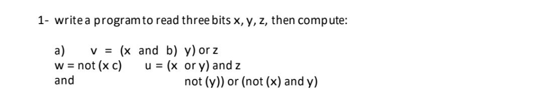 1- write a program to read three bits x, y, z, then compute:
v = (x
and b)
y) orz
a)
w = not (x c)
and
u = (x
or y) and z
not (y)) or (not (x) and y)