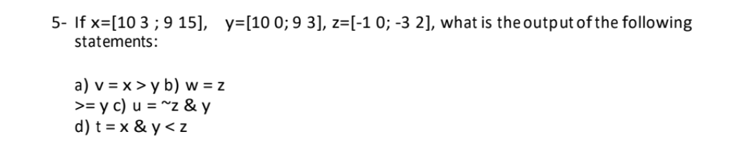 5- If x= [10 3 ; 9 15], y=[10 0; 9 3], z=[-1 0; -3 2], what is the output of the following
statements:
W = Z
a) v = x > y b) w
>= y c) u = ~z & y
d) t = x & y<z