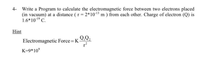 4- Write a Program to calculate the electromagnetic force between two electrons placed
(in vacuum) at a distance (r = 2*10-¹3 m) from each other. Charge of electron (Q) is
1.6*10-¹⁹ C.
Hint
Q₁Q₂
r²
Electromagnetic Force = K-
K=9*10⁹