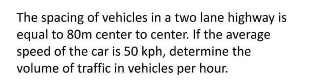 The spacing of vehicles in a two lane highway is
equal to 80m center to center. If the average
speed of the car is 50 kph, determine the
volume of traffic in vehicles per hour.