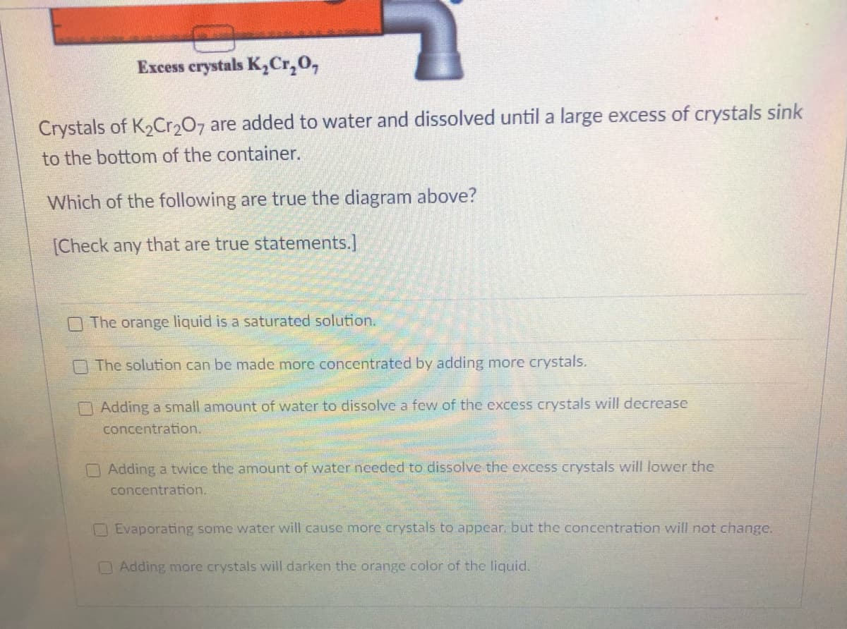 Excess crystals KCr,0,
Crystals of K2Cr207 are added to water and dissolved until a large excess of crystals sink
to the bottom of the container.
Which of the following are true the diagram above?
[Check any that are true statements.]
The orange liquid is a saturated solution.
The solution can be made more concentrated by adding more crystals.
O Adding a small amount of water to dissolve a few of the excess crystals will decrease
concentration.
O Adding a twice the amount of water needed to dissolve the excess crystals will lower the
concentration.
OEvaporating some water will cause more crystals to appear. but the concentration will not change.
Adding more crystals will darken the orange color of the liquid.
