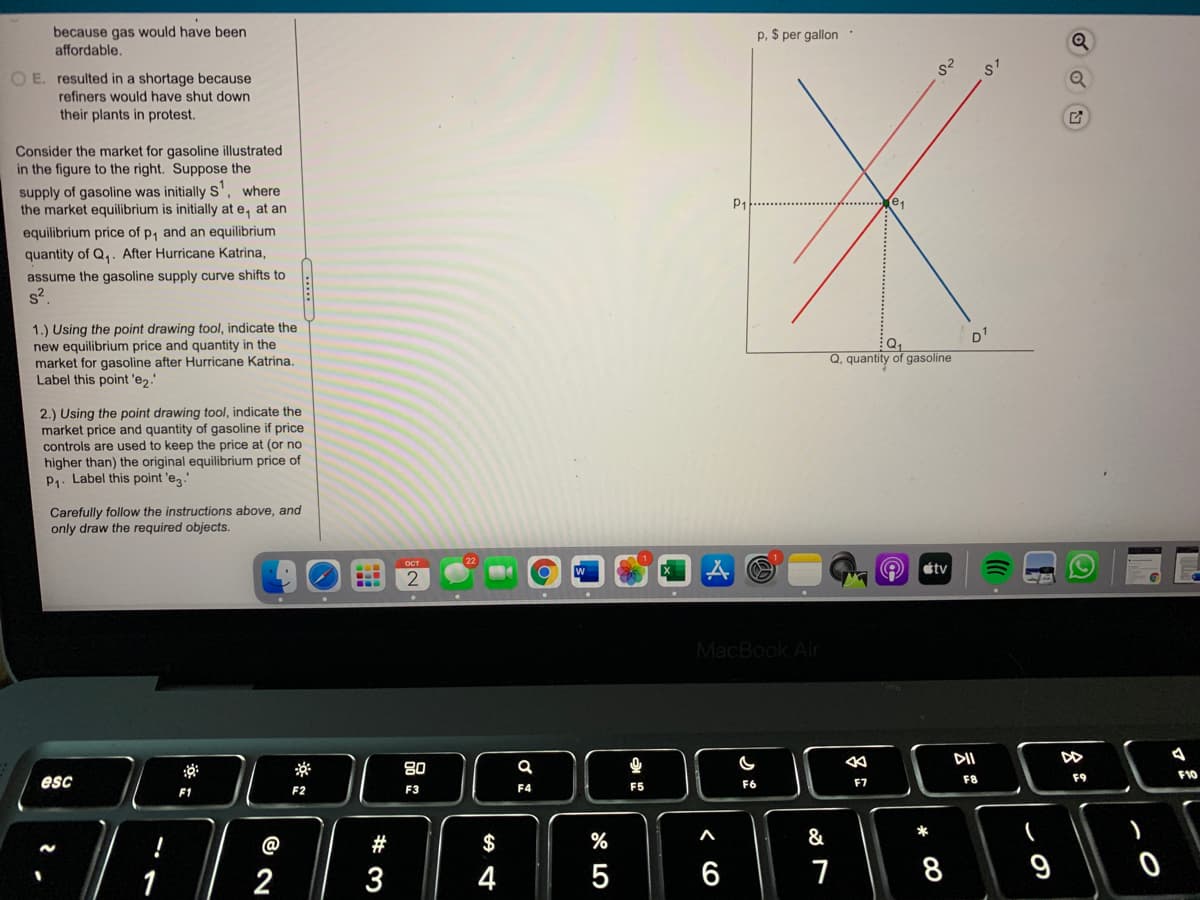because gas would have been
affordable.
p, $ per gallon
O E. resulted in a shortage because
refiners would have shut down
their plants in protest.
Consider the market for gasoline illustrated
in the figure to the right. Suppose the
supply of gasoline was initially S', where
the market equilibrium is initially at e, at an
P1
equilibrium price of p, and an equilibrium
quantity of Q,. After Hurricane Katrina,
assume the gasoline supply curve shifts to
s?
1.) Using the point drawing tool, indicate the
new equilibrium price and quantity in the
market for gasoline after Hurricane Katrina.
Label this point 'e2.
D1
Q, quantity of gasoline
2.) Using the point drawing tool, indicate the
market price and quantity of gasoline if price
controls are used to keep the price at (or no
higher than) the original
P. Label this point 'e."
uilibrium price of
Carefully follow the instructions above, and
only draw the required objects.
étv
2
MacBook Air
DII
80
F9
F10
esc
F6
F7
F8
F1
F2
F3
F4
F5
&
一
@
#
$
2
3
4
6
7
9
* 00
