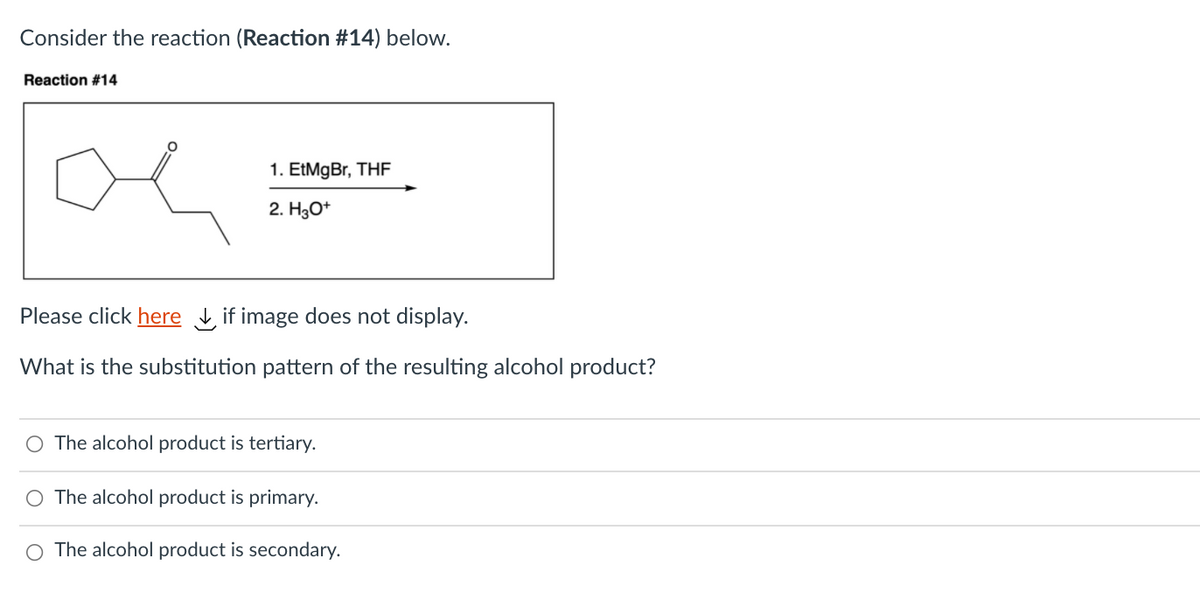 Consider the reaction (Reaction #14) below.
Reaction #14
1. EtMgBr, THF
2. H3O*
Please click here , if image does not display.
What is the substitution pattern of the resulting alcohol product?
O The alcohol product is tertiary.
O The alcohol product is primary.
O The alcohol product is secondary.
