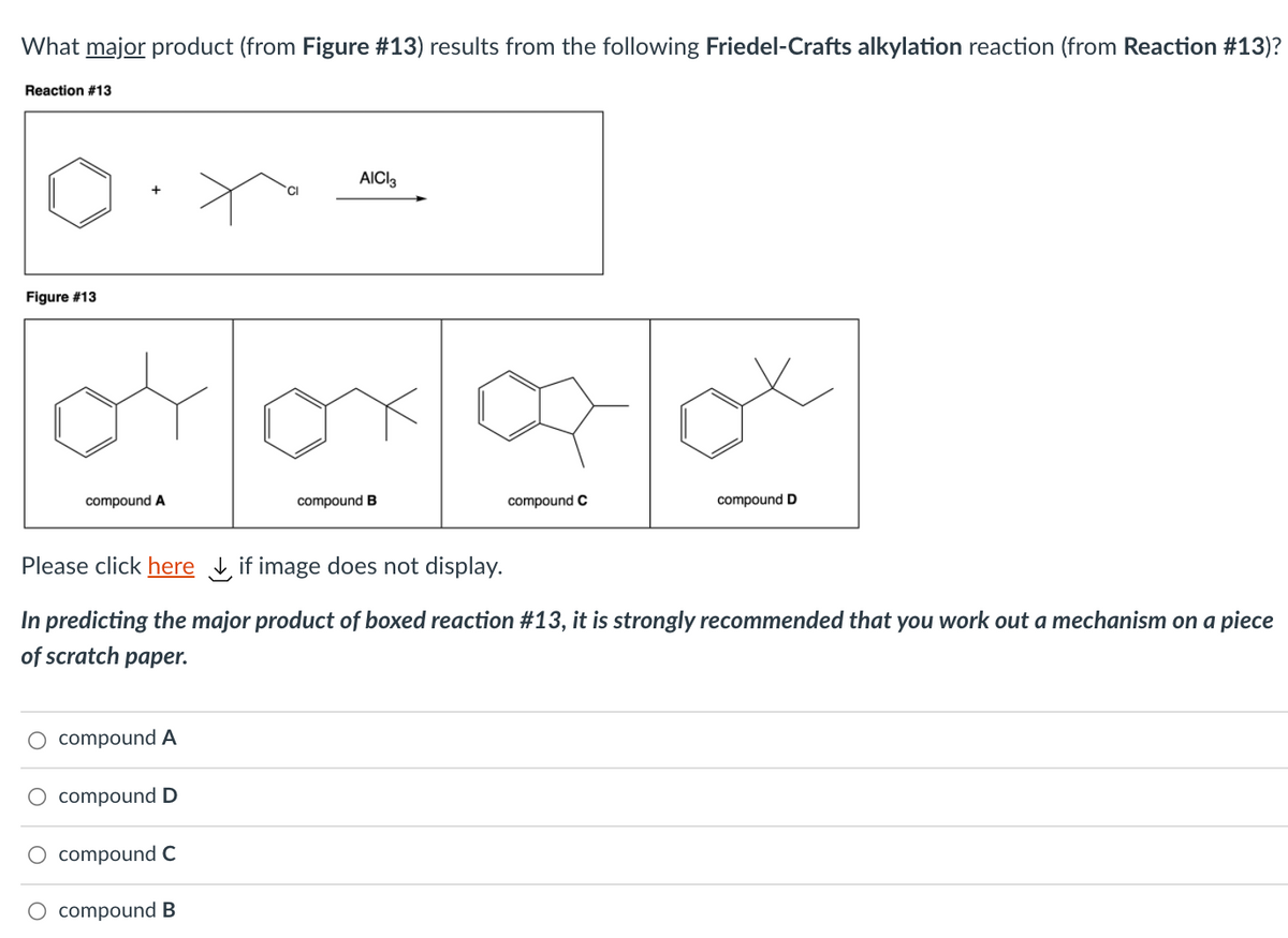 What major product (from Figure #13) results from the following Friedel-Crafts alkylation reaction (from Reaction #13)?
Reaction #13
AICI3
Figure #13
compound A
compound B
compound C
compound D
Please click here , if image does not display.
In predicting the major product of boxed reaction #13, it is strongly recommended that you work out a mechanism on a piece
of scratch paper.
O compound A
O compound D
O compoundC
compound B
