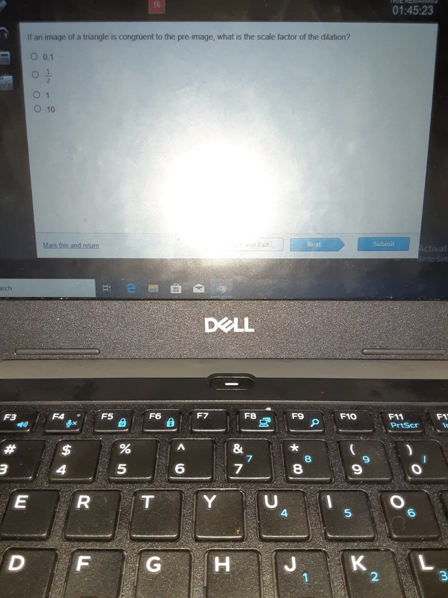 16
01:45:23
If an image of a triangle is congruent to the pre-image, what is the scale factor of the dilation?
O 0.1
0 1
O 10
Mark this and return
and Exit
Next
Submit
Activat
Go to Set
arch
DELL
F3
F4
F5
F6
F7
F8
F9
F10
F11
F1
PrtScr
&
7
8.
Y
5.
F
G H
J
K
%24
