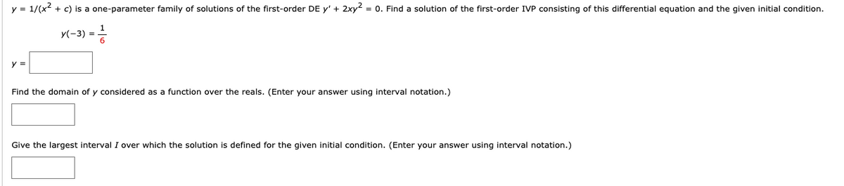 y = 1/(x² + c) is a one-parameter family of solutions of the first-order DE y' + 2xy² = 0. Find a solution of the first-order IVP consisting of this differential equation and the given initial condition.
X(-3) = 1/2
y =
Find the domain of y considered as a function over the reals. (Enter your answer using interval notation.)
Give the largest interval I over which the solution is defined for the given initial condition. (Enter your answer using interval notation.)