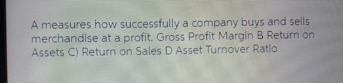 A measures how successfully a company buys and sells
merchandise at a profit. Gross Profit Margin B Return on
Assets C) Return on Sales D Asset Turnover Ratio