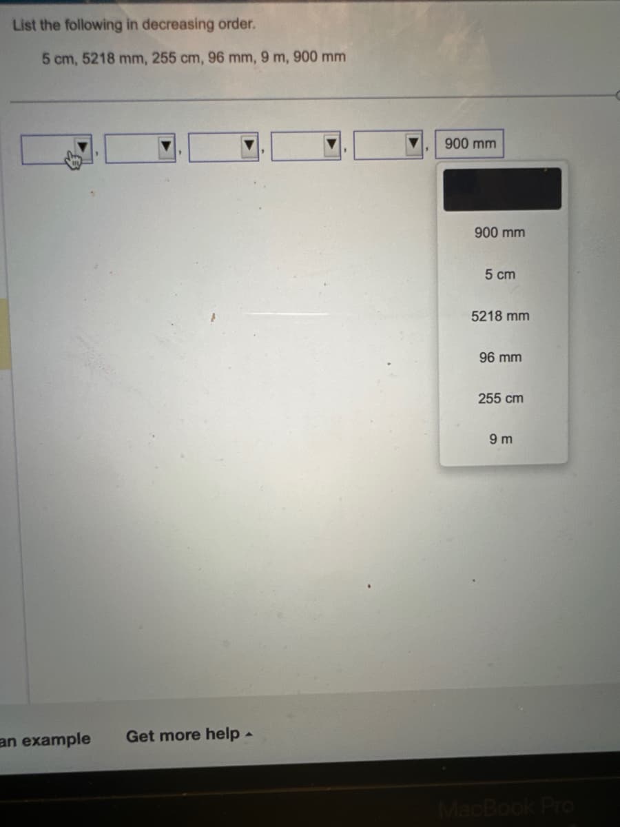 List the following in decreasing order.
5 cm, 5218 mm, 255 cm, 96 mm, 9 m, 900 mm
an example Get more help.
900 mm
900 mm
5 cm
5218 mm
96 mm
255 cm
9m
MacBook Pro