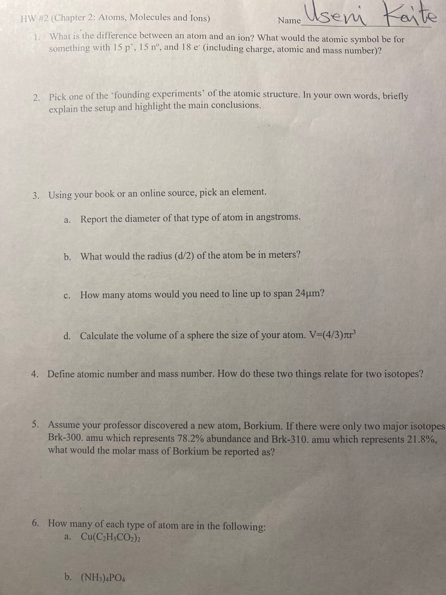 HW #2 (Chapter 2: Atoms, Molecules and Ions)
Name Useni Kaite
1. What is the difference between an atom and an ion? What would the atomic symbol be for
something with 15 p*, 15 nº, and 18 e (including charge, atomic and mass number)?
2. Pick one of the founding experiments' of the atomic structure. In your own words, briefly
explain the setup and highlight the main conclusions.
3. Using your book or an online source, pick an element.
a. Report the diameter of that type of atom in angstroms.
b. What would the radius (d/2) of the atom be in meters?
C.
How many atoms would you need to line up to span 24μm?
d. Calculate the volume of a sphere the size of your atom. V=(4/3)лr³
4. Define atomic number and mass number. How do these two things relate for two isotopes?
5. Assume your professor discovered a new atom, Borkium. If there were only two major isotopes
Brk-300. amu which represents 78.2% abundance and Brk-310. amu which represents 21.8%,
what would the molar mass of Borkium be reported as?
6. How many of each type of atom are in the following:
a. Cu(C₂H5CO2)2
b. (NH3)4PO4