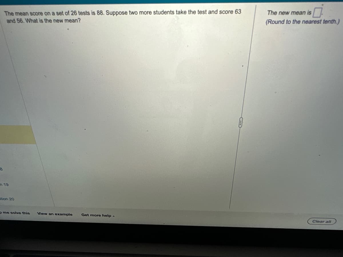 **Problem Description**

The mean score on a set of 26 tests is 88. Suppose two more students take the test and score 63 and 56. What is the new mean?

**Solution**

To find the new mean, follow these steps:

1. **Calculate the total score of the original 26 tests:**
   - Mean = Total score / Number of tests
   - Total score = Mean × Number of tests = 88 × 26 = 2288

2. **Add the scores of the two new students to the total score:**
   - New total score = 2288 + 63 + 56 = 2407

3. **Calculate the new mean:**
   - New mean = New total score / New number of tests = 2407 / 28 ≈ 86.0

   (Round to the nearest tenth.)

**Answer**

The new mean is approximately 86.0.