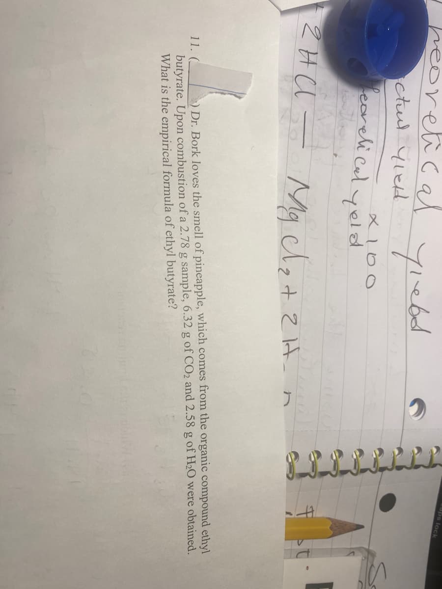 Iheoretical
ictul yield
11.
yield
fearelical yold
و انا من البر
×100
- 2HCl = Mg cl₂ + 2H
гна
Cups lock
) Dr. Bork loves the smell of pineapple, which comes from the organic compound ethyl
butyrate. Upon combustion of a 2.78 g sample, 6.32 g of CO₂ and 2.58 g of H₂O were obtained.
What is the empirical formula of ethyl butyrate?