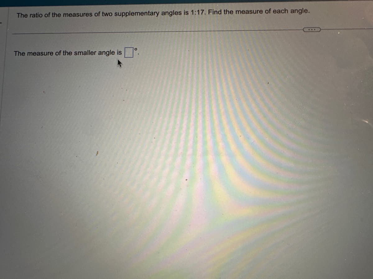 The ratio of the measures of two supplementary angles is 1:17. Find the measure of each angle.
The measure of the smaller angle is.