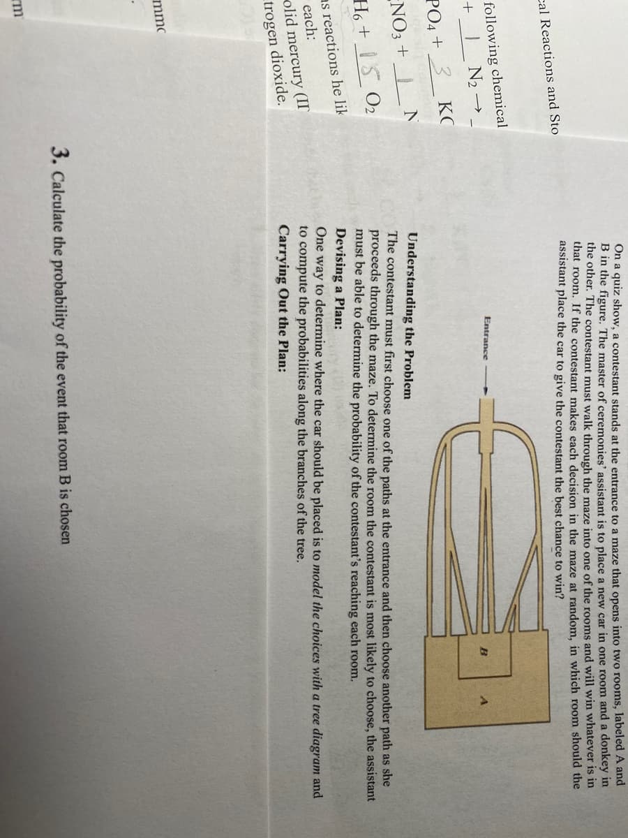 cal Reactions and Sto
following chemical
IN₂ →
+
PO4 + 3
NO3 +
H6+15 0₂
as reactions he lik
each:
olid mercury (II
dioxide.
trogen
mmc
КС
N
rm
On a quiz show, a contestant stands at the entrance to a maze that opens into two rooms, labeled A and
B in the figure. The master of ceremonies' assistant is to place a new car in one room and a donkey in
the other. The contestant must walk through the maze into one of the rooms and will win whatever is in
that room. If the contestant makes each decision in the maze at random, in which room should the
assistant place the car to give the contestant the best chance to win?
Entrance
B
A
Understanding the Problem
The contestant must first choose one of the paths at the entrance and then choose another path as she
proceeds through the maze. To determine the room the contestant is most likely to choose, the assistant
must be able to determine the probability of the contestant's reaching each room.
Devising a Plan:
3. Calculate the probability of the event that room B is chosen
One way to determine where the car should be placed is to model the choices with a tree diagram and
to compute the probabilities along the branches of the tree.
Carrying Out the Plan: