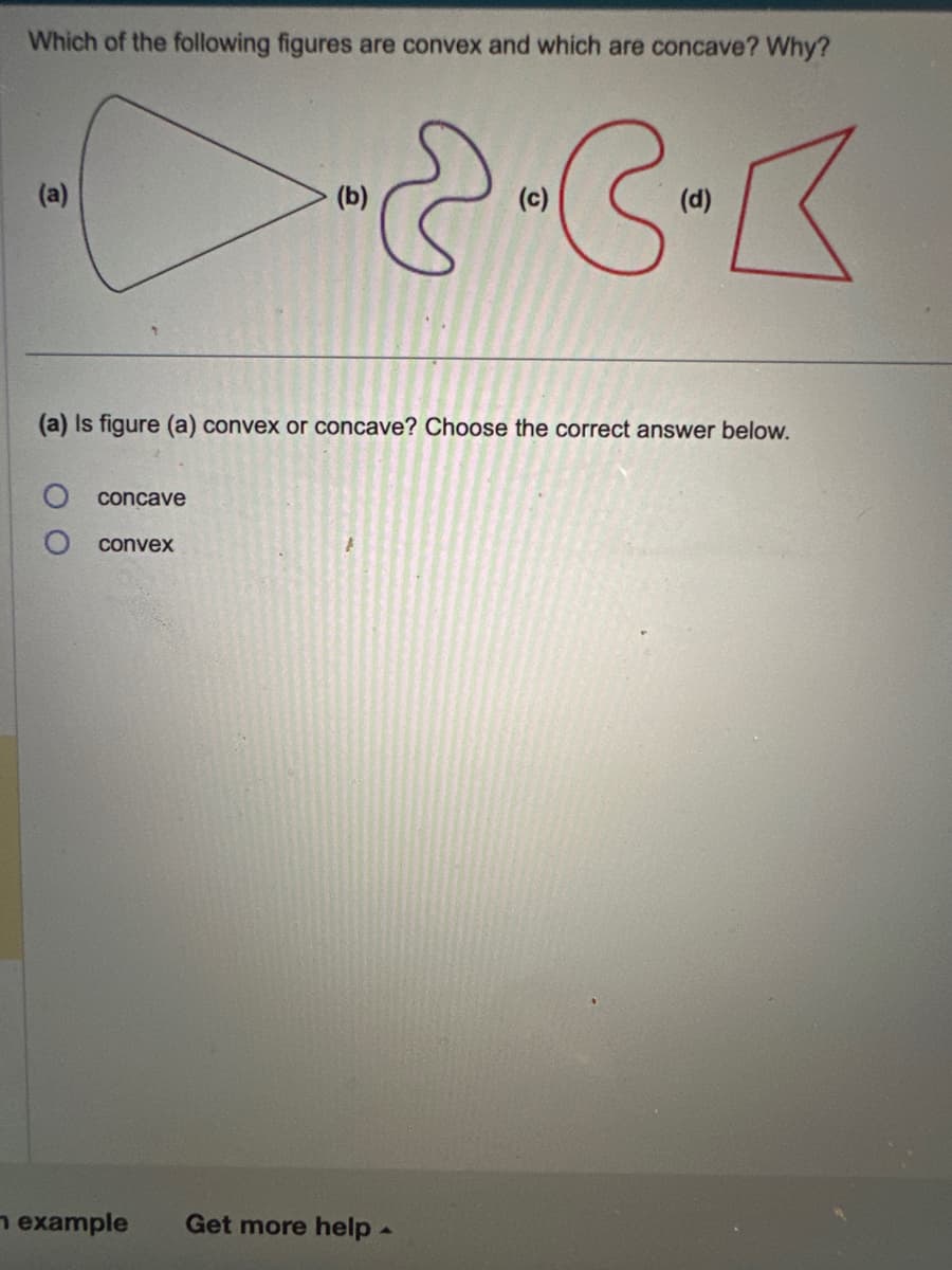 Which of the following figures are convex and which are concave? Why?
(a)
concave
---
(c)
convex
(b)
(a) Is figure (a) convex or concave? Choose the correct answer below.
(d)
example Get more help.