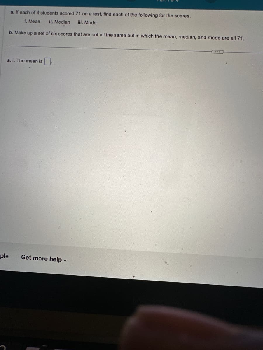 a. If each of 4 students scored 71 on a test, find each of the following for the scores.
i. Mean ii. Median
iii. Mode
b. Make up a set of six scores that are not all the same but in which the mean, median, and mode are all 71.
a. i. The mean is
ple
Get more help.