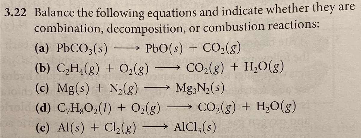 3.22 Balance the following equations and indicate whether they are
combination, decomposition, or combustion reactions:
(a) PbCO3(s)
PbO(s) + CO2(g)
(b) C,H¿(g) + O2(8)
CO2(g) + H,O(g)
->
(c) Mg(s) + N2(8) –→ Mg;N2(s)
hold (d) C,H&O2(1) + O2(g) –→
AICI,(s)
CO2(g) + H,0(g)
(e) Al(s) + Cl,(g) –
