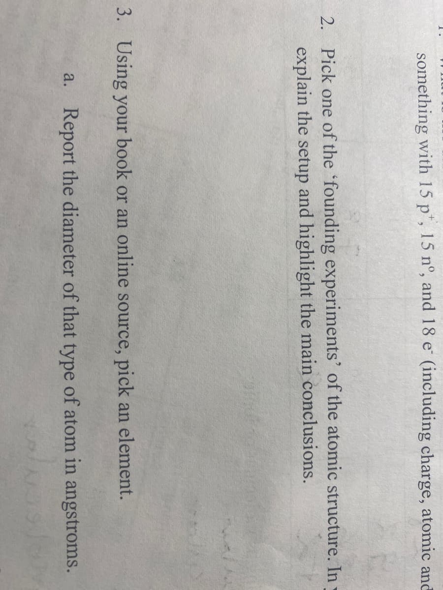 something with 15 p, 15 nº, and 18 e (including charge, atomic and
2. Pick one of the founding experiments' of the atomic structure. In-
explain the setup and highlight the main conclusions.
3. Using your book or an online source, pick an element.
a. Report the diameter of that type of atom in angstroms.
Naslov