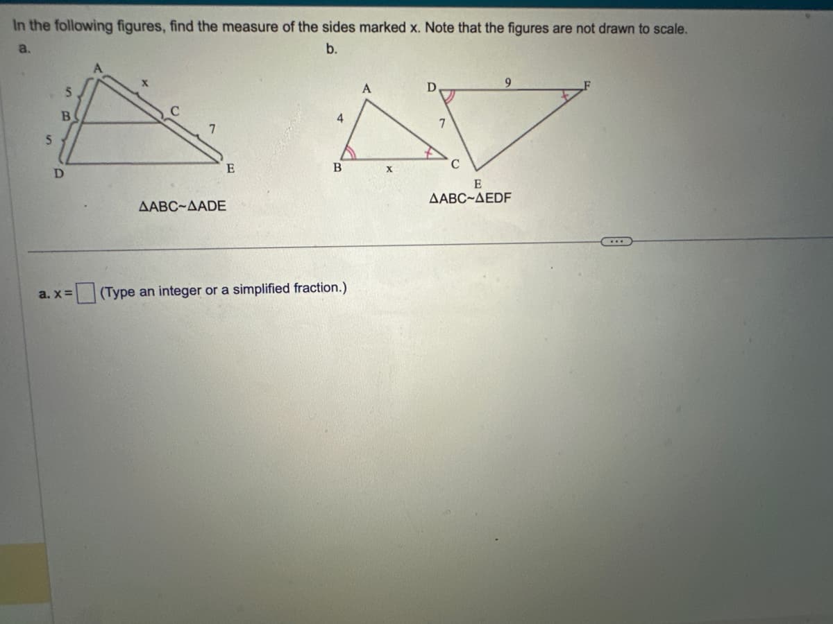 In the following figures, find the measure of the sides marked x. Note that the figures are not drawn to scale.
a.
b.
5
5
B
D
a. x =
AABC-AADE
E
4
B
(Type an integer or a simplified fraction.)
X
D
C
9
E
AABC-AEDF