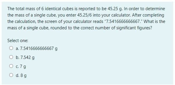 The total mass of 6 identical cubes is reported to be 45.25 g. In order to determine
the mass of a single cube, you enter 45.25/6 into your calculator. After completing
the calculation, the screen of your calculator reads "7.5416666666667." What is the
mass of a single cube, rounded to the correct number of significant figures?
Select one:
O a. 7.5416666666667 g
O b. 7.542 g
O c.7g
O d. 8 g
