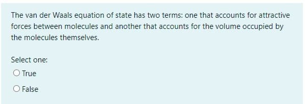 The van der Waals equation of state has two terms: one that accounts for attractive
forces between molecules and another that accounts for the volume occupied by
the molecules themselves.
Select one:
O True
O False
