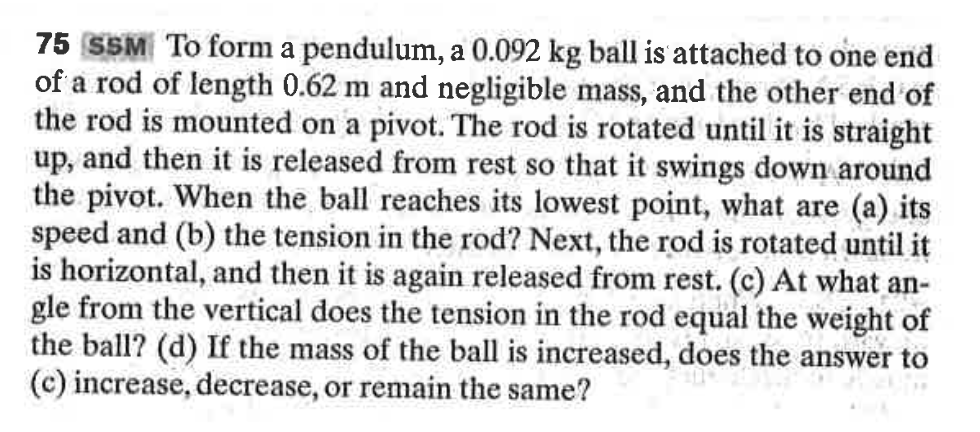 75 SSM To form a pendulum, a 0.092 kg ball is attached to one end
of a rod of length 0.62 m and negligible mass, and the other end of
the rod is mounted on a pivot. The rod is rotated until it is straight
up, and then it is released from rest so that it swings down around
the pivot. When the ball reaches its lowest point, what are (a) its
speed and (b) the tension in the rod? Next, the rod is rotated until it
is horizontal, and then it is again released from rest. (c) At what an-
gle from the vertical does the tension in the rod equal the weight of
the ball? (d) If the mass of the ball is increased, does the answer to
(c) increase, decrease, or remain the same?
