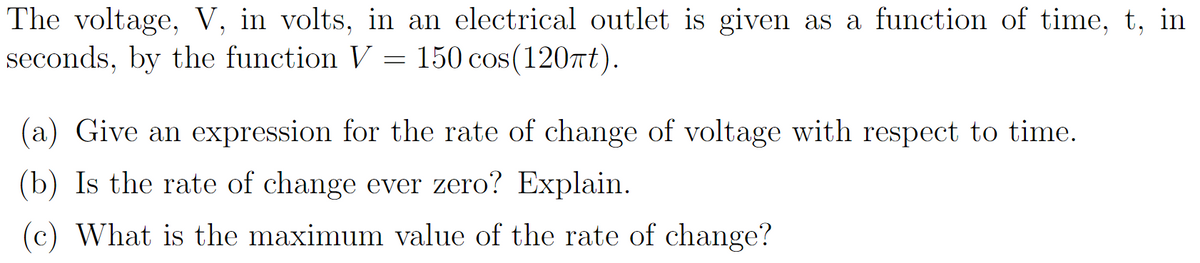 **Voltage Function Analysis in an Electrical Circuit**

The voltage, \( V \), in volts, in an electrical outlet is given as a function of time, \( t \), in seconds, by the function: 

\[ V = 150 \cos(120\pi t) \]

**Questions for Analysis:**

(a) **Rate of Change Expression:**  
Derive an expression for the rate of change of voltage with respect to time.

(b) **Zero Rate of Change:**  
Determine if the rate of change is ever zero, and provide an explanation.

(c) **Maximum Rate of Change:**  
Identify the maximum value of the rate of change of the voltage.

This exercise requires understanding of calculus and trigonometric functions to analyze the behavior of the voltage in relation to time.