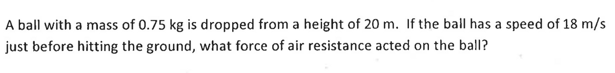 A ball with a mass of 0.75 kg is dropped from a height of 20 m. If the ball has a speed of 18 m/s
just before hitting the ground, what force of air resistance acted on the ball?
