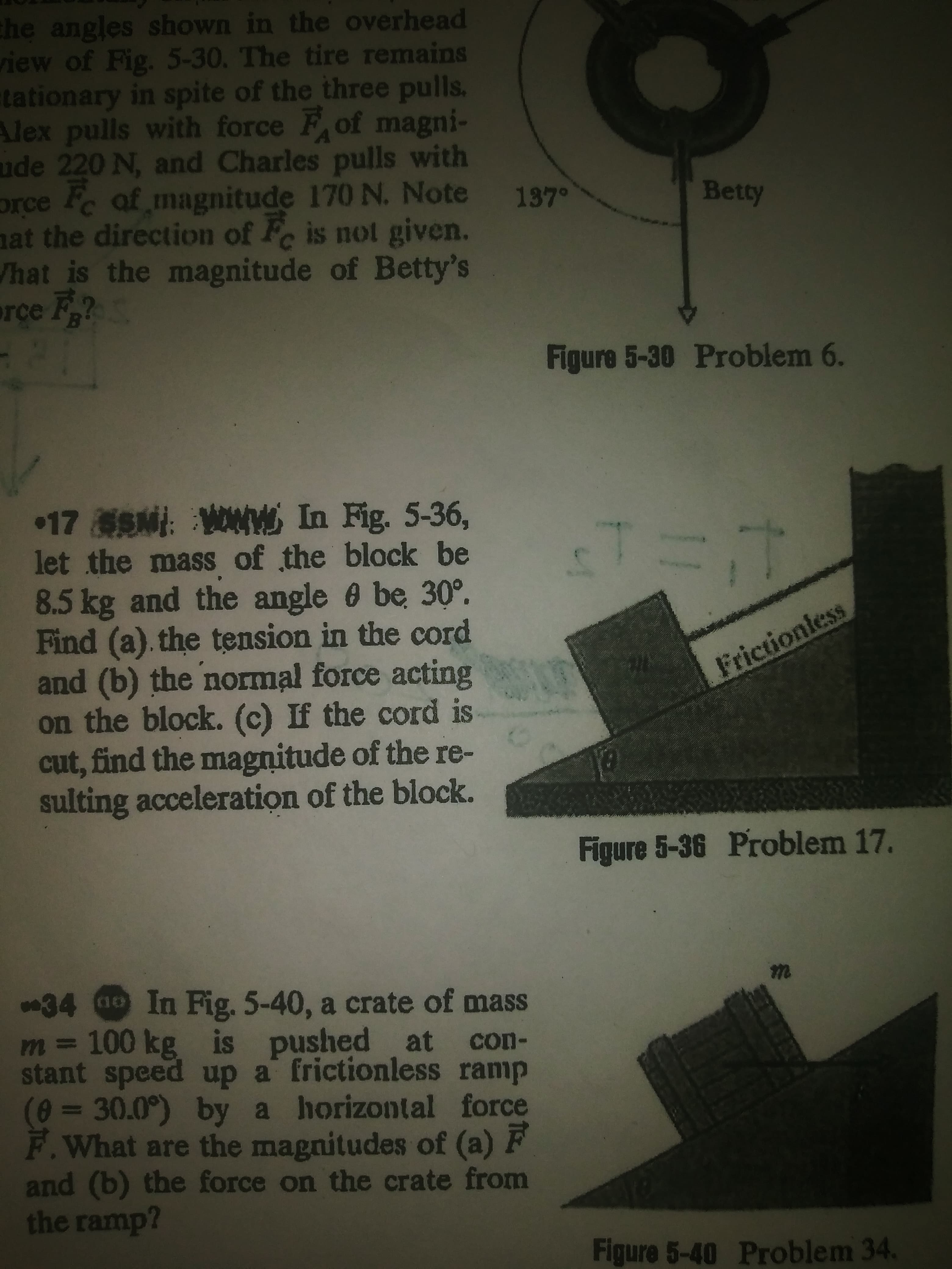 he angles shown in the overhead
iew of Fig. 5-30. The tire remains
tationary in spite of the three pulls.
Alex pulls with force F of magni-
ude 220 N, and Charles pulls with
orce Pc af magnitude 170 N. Note
nat the direction of F is not given.
hat is the magnitude of Betty's
rce F
137°
Betty
Figure 5-30 Problem 6.
17SM: WNW In Fig. 5-36,
let the mass of the block be
8.5kg and the angle 6 be 30°.
Find (a). the tension in the cord
and (b) the normal force acting
on the block. (c) If the cord is
cut, find the magnitude of the re-
sulting acceleration of the block.
Frictionless
Figure 5-36 Problem 17.
34 a0 In Fig. 5-40, a crate of mass
m D 100 kg is
stant speed up a frictionless ramp
(0%3D30.0°) by a horizontal force
F.What are the magnitudes of (a) F
and (b) the force on the crate from
the ramp?
s pushed at con-
Figure 5-40 Problem 34.
