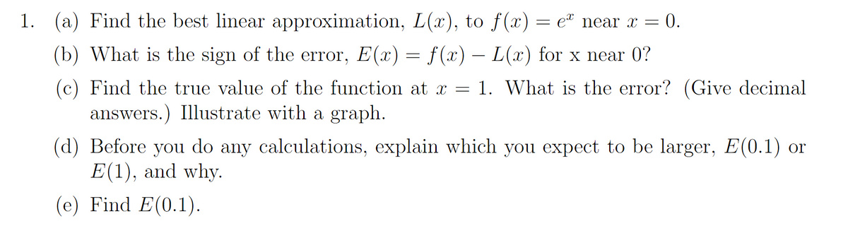 1.
(a) Find the best linear approximation, L(x), to f(x) = e near x = 0.
(b) What is the sign of the error, E(x) = f(x) – L(x) for x near 0?
(c) Find the true value of the function at x = 1. What is the error? (Give decimal
answers.) Illustrate with a graph.
(d) Before you do any calculations, explain which you expect to be larger, E(0.1) or
E(1), and why.
(e) Find E(0.1).
