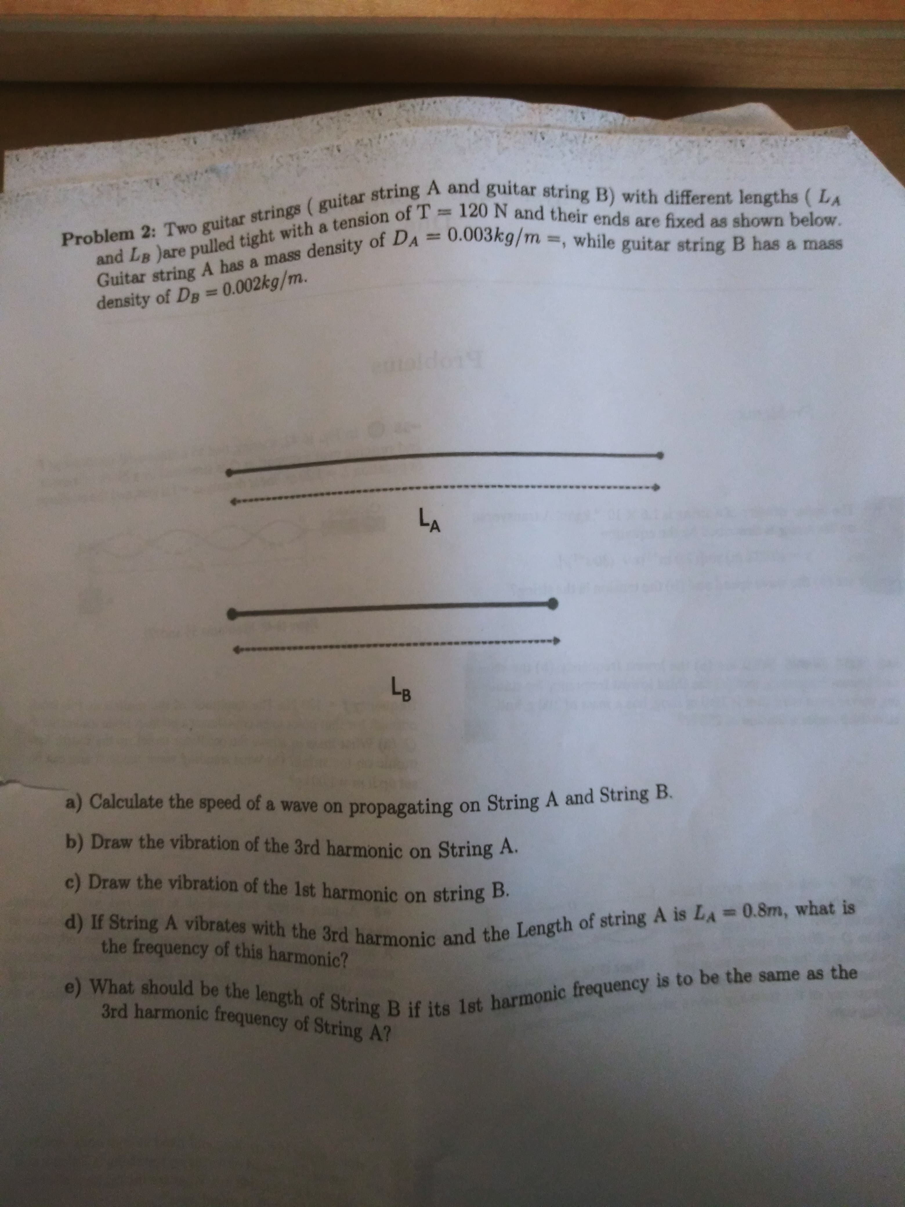 Problem 2: Two guitar ( guitar string A string B) with ( LA
and LB )are with a of T 120 N are fixed as below.
Guitar A has a mass of , string B has a mass
120 N and their ends are fixed as shown below.
%3D
and LB )are pulled tight with a tension of T
%3D
density of Dg = 0.002kg/m.
LA
a) Calculate the speed of a wave on propagating on String A and String B.
b) Draw the vibration of the 3rd harmonic on String A.
c) Draw the vibration of the 1st harmonic on string B.
3rd harmonic frequency of String A?
