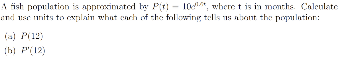 A fish population is approximated by P(t) = 10e0.6t, where t is in months. Calculate
and use units to explain what each of the following tells us about the population:
(а) Р(12)
(b) Р(12)
