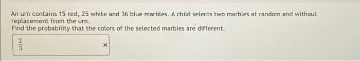 An urn contains 15 red, 25 white and 36 blue marbles. A child selects two marbles at random and without
replacement from the urn.
Find the probability that the colors of the selected marbles are different.
3
