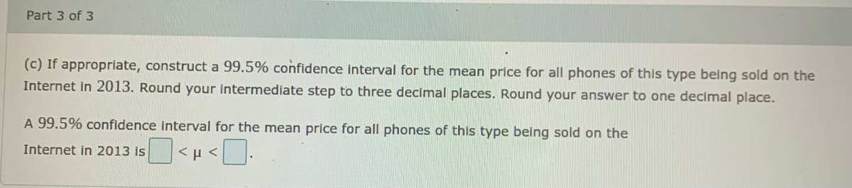 Part 3 of 3
(c) If appropriate, construct a 99.5% confidence interval for the mean price for all phones of this type being sold on the
Internet in 2013. Round your intermediate step to three decimal places. Round your answer to one decimal place.
A 99.5% confidence interval for the mean price for all phones of this type being sold on the
Internet in 2013 is <H<
