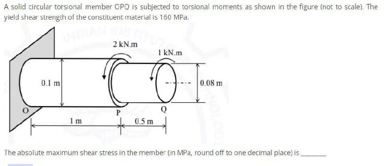 A solid circular torsional member OPQ is subjected to torsional moments as shown in the figure (not to scale). The
yield shear strength of the constituent material is 160 MPa.
0.1 m
Im
2 kN.m
1 kN.m
C O
Q
P
0.5 m
0.08 m
The absolute maximum shear stress in the member (in MPa, round off to one decimal place) is