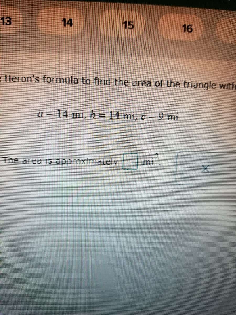 13
14
15
16
e Heron's formula to find the area of the triangle with
a = 14 mi, b = 14 mi, c = 9 mi
The area is approximately mi.
