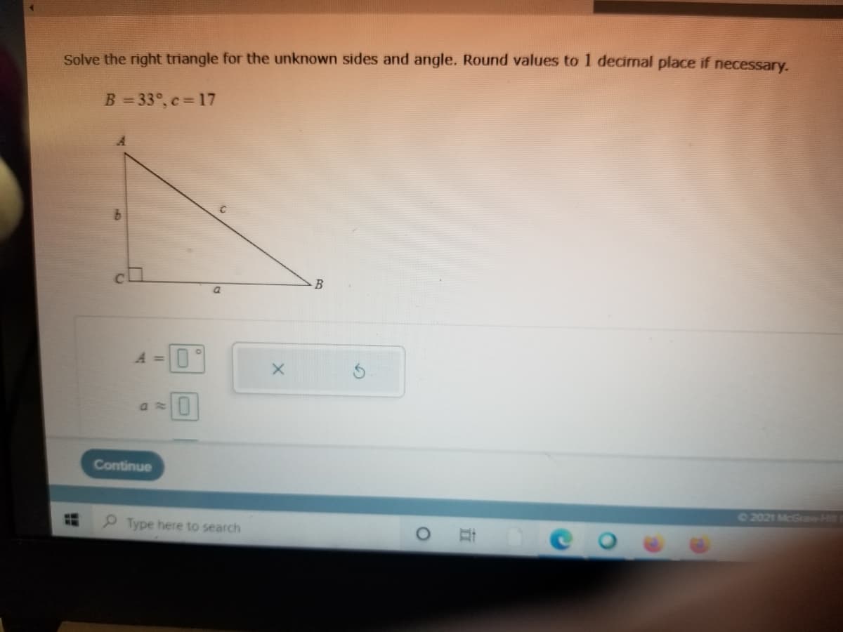 Solve the right triangle for the unknown sides and angle. Round values to 1 decimal place if necessary.
B = 33°, c= 17
a.
A =
Continue
2021 McGrow Hi
P Type here to search
0 耳
