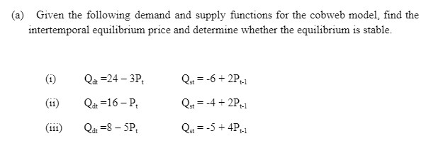 (a) Given the following demand and supply functions for the cobweb model, find the
intertemporal equilibrium price and determine whether the equilibrium is stable.
(i)
Q =24 – 3P,
Q = -6 + 2P-1
(11)
Qåt =16 – P;
Q = -4 + 2P;1
t-1
(ii1)
Qat =8 – 5P,
Qa = -5 + 4P;1
t-1
