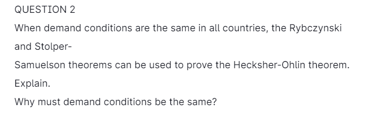 QUESTION 2
When demand conditions are the same in all countries, the Rybczynski
and Stolper-
Samuelson theorems can be used to prove the Hecksher-Ohlin theorem.
Explain.
Why must demand conditions be the same?
