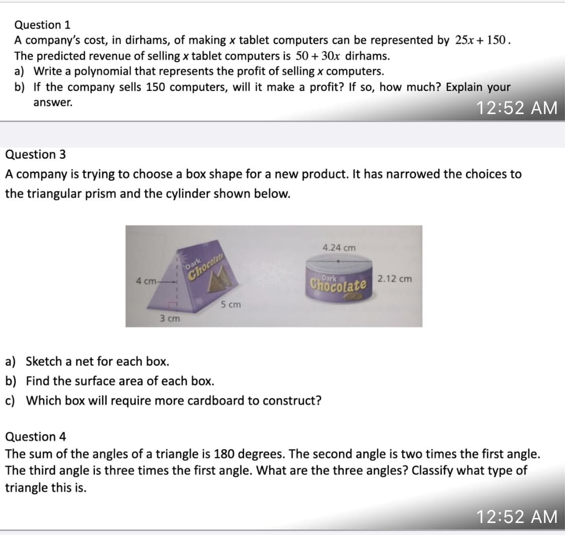 Question 1
A company's cost, in dirhams, of making x tablet computers can be represented by 25x + 150.
The predicted revenue of selling x tablet computers is 50 + 30x dirhams.
a) Write a polynomial that represents the profit of selling x computers.
b) If the company sells 150 computers, will it make a profit? If so, how much? Explain your
answer.
12:52 AM
Question 3
A company is trying to choose a box shape for a new product. It has narrowed the choices to
the triangular prism and the cylinder shown below.
4.24 cm
Dark
4 cm-
Chocolate
Dark
Chocolate
2.12 cm
5 cm
3 cm
a) Sketch a net for each box.
b) Find the surface area of each box.
c) Which box will require more cardboard to construct?
Question 4
The sum of the angles of a triangle is 180 degrees. The second angle is two times the first angle.
The third angle is three times the first angle. What are the three angles? Classify what type of
triangle this is.
12:52 AM
