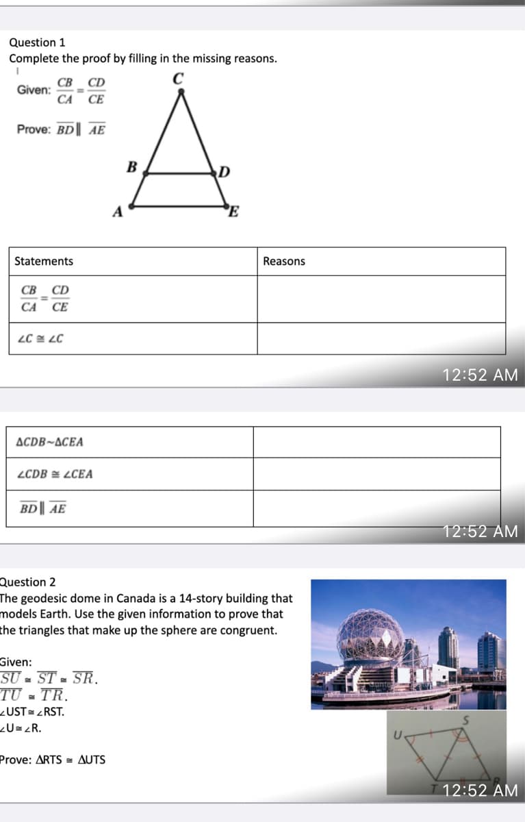 Question 1
Complete the proof by filling in the missing reasons.
CB
CD
C
Given:
%3D
CA
СЕ
Prove: BD| AE
B
A
E
Statements
Reasons
СВ
CD
CA
СЕ
LC E LC
12:52 AM
ACDB~ACEA
ZCDB = LCEA
BD || AE
12:52 AM
Question 2
The geodesic dome in Canada is a
models Earth. Use the given information to prove that
the triangles that make up the sphere are congruent.
that
Given:
SƯ - ST - SR.
TU = TR.
<UST= <RST.
¿U= zR.
Prove: ARTS = AUTS
12:52 AM
