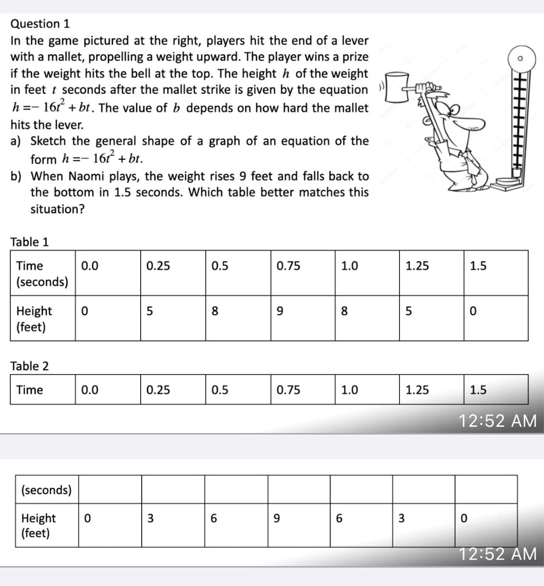 Question 1
In the game pictured at the right, players hit the end of a lever
with a mallet, propelling a weight upward. The player wins a prize
if the weight hits the bell at the top. The height h of the weight
in feet t seconds after the mallet strike is given by the equation
16t + bt. The value of b depends on how hard the mallet
h =-
hits the lever.
a) Sketch the general shape of a graph of an equation of the
form h
16 + bt.
b) When Naomi plays, the weight rises 9 feet and falls back to
the bottom in 1.5 seconds. Which table better matches this
situation?
Table 1
Time
0.0
0.25
0.5
0.75
1.0
1.25
1.5
(seconds)
Height
(feet)
8
Table 2
Time
0.0
0.25
0.5
0.75
1.0
1.25
1.5
12:52 AM
(seconds)
Height
(feet)
6.
3
12:52 AM
