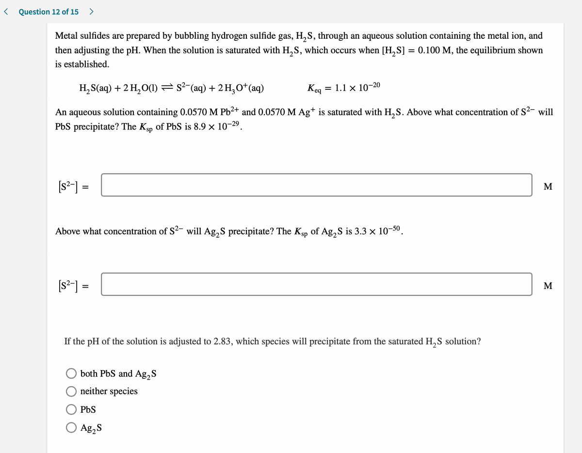 < Question 12 of 15 >
Metal sulfides are prepared by bubbling hydrogen sulfide gas, H,S, through an aqueous solution containing the metal ion, and
then adjusting the pH. When the solution is saturated with H, S, which occurs when [H, S]
0.100 M, the equilibrium shown
is established.
H, S(aq) + 2 H, O1) = s²-(aq) + 2H,O*(aq)
= 1.1 x 10¬20
Keg
An aqueous solution containing 0.0570 M Pb2+ and 0.0570 M Ag+ is saturated with H, S. Above what concentration of S2- will
PbS precipitate? The Ksp of PbS is 8.9 x 10-29.
[s²-] =
M
Above what concentration of S²- will Ag,S precipitate? The Kgp of Ag,S is 3.3 × 10-30.
[s²-] =
M
If the pH of the solution is adjusted to 2.83, which species will precipitate from the saturated H, S solution?
both PbS and Ag,S
neither species
PbS
O Ag,S
