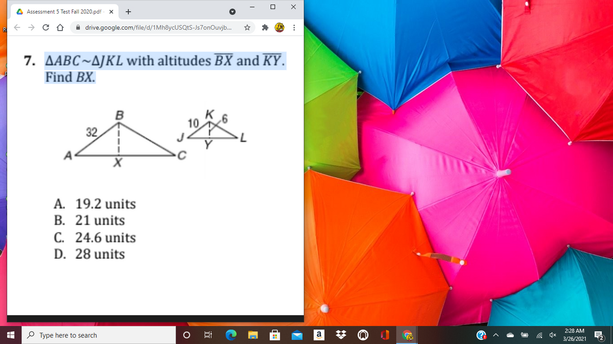 4 Assessment 5 Test Fall 2020.pdf
R + > C O
A drive.google.com/file/d/1MH8YCUSQES-Js7onOuvjb.
7. AABC~AJKL with altitudes BX and KY.
Find BX.
10
32
A
A. 19.2 units
B. 21 units
C. 24.6 units
D. 28 units
2:28 AM
P Type here to search
a
3/26/2021
