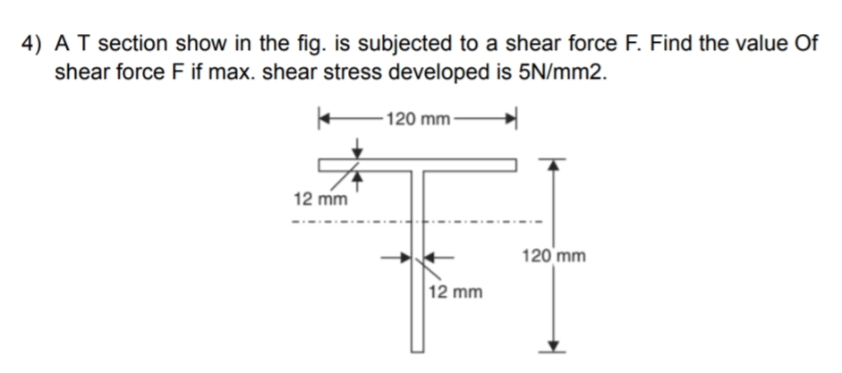 4) A T section show in the fig. is subjected to a shear force F. Find the value of
shear force F if max. shear stress developed is 5N/mm2.
-120 mm-
12 mm
12 mm
120 mm