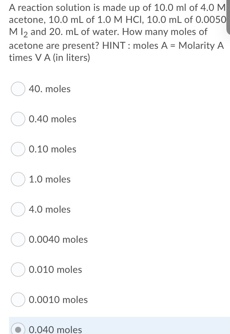 A reaction solution is made up of 10.0 ml of 4.0 M
acetone, 10.0 mL of 1.0 M HCI, 10.0 mL of 0.0050
Ml2 and 20. mL of water. How many moles of
acetone are present? HINT : moles A = Molarity A
times VA (in liters)
40. moles
0.40 moles
0.10 moles
1.0 moles
4.0 moles
0.0040 moles
0.010 moles
0.0010 moles
0.040 moles
